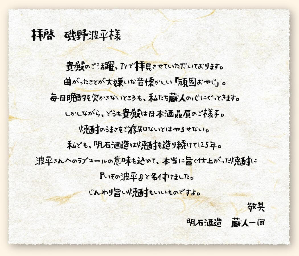 拝啓　磯野浪平様　貴殿のご活躍、TVで拝見させていただいております。曲がったことが大嫌いな昔懐かしい「頑固おやじ」。毎晩晩酌を欠かさないところも、私たち蔵人の心にぐっときます。しかしながら、どうも貴殿は日本酒贔屓のご様子。焼酎のうまさをご存じないとはやるせない。私ども、明石酒造は焼酎を造り続けて125年。波平さんへのラブコールの意味も込めて、本当にうまく仕上がった焼酎に「いその波平」と名付けました。じんわり旨い焼酎もいいものですよ。敬具明石酒造蔵人一同